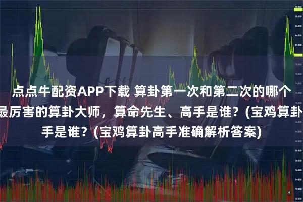 点点牛配资APP下载 算卦第一次和第二次的哪个准确，宝鸡靠谱的最厉害的算卦大师，算命先生、高手是谁？(宝鸡算卦高手准确解析答案)