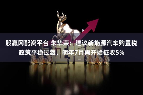 股赢网配资平台 朱华荣：建议新能源汽车购置税政策平稳过渡，明年7月再开始征收5%