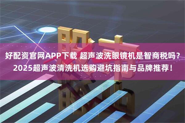 好配资官网APP下载 超声波洗眼镜机是智商税吗？2025超声波清洗机选购避坑指南与品牌推荐！