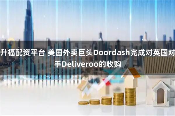 升福配资平台 美国外卖巨头Doordash完成对英国对手Deliveroo的收购