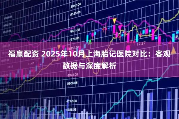 福赢配资 2025年10月上海胎记医院对比：客观数据与深度解析
