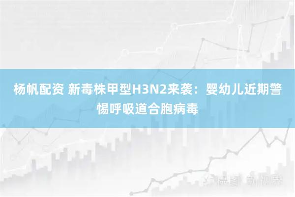 杨帆配资 新毒株甲型H3N2来袭：婴幼儿近期警惕呼吸道合胞病毒