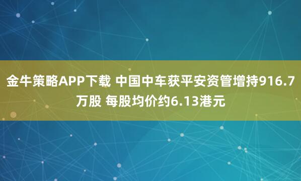 金牛策略APP下载 中国中车获平安资管增持916.7万股 每股均价约6.13港元