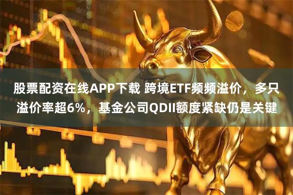 股票配资在线APP下载 跨境ETF频频溢价，多只溢价率超6%，基金公司QDII额度紧缺仍是关键