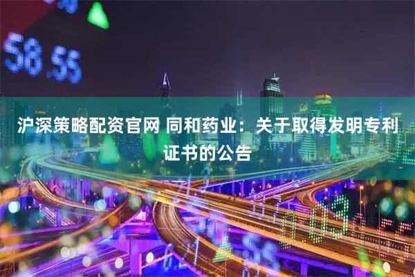 沪深策略配资官网 同和药业：关于取得发明专利证书的公告
