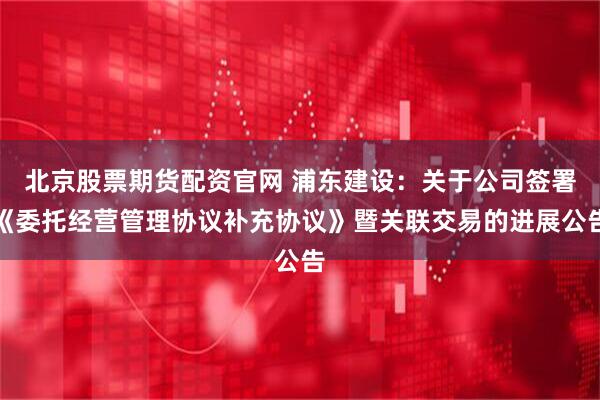 北京股票期货配资官网 浦东建设：关于公司签署《委托经营管理协议补充协议》暨关联交易的进展公告