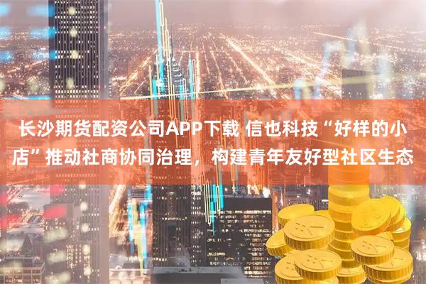 长沙期货配资公司APP下载 信也科技“好样的小店”推动社商协同治理，构建青年友好型社区生态