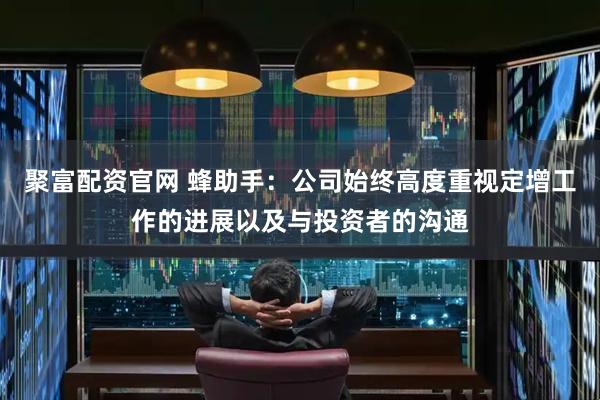 聚富配资官网 蜂助手：公司始终高度重视定增工作的进展以及与投资者的沟通