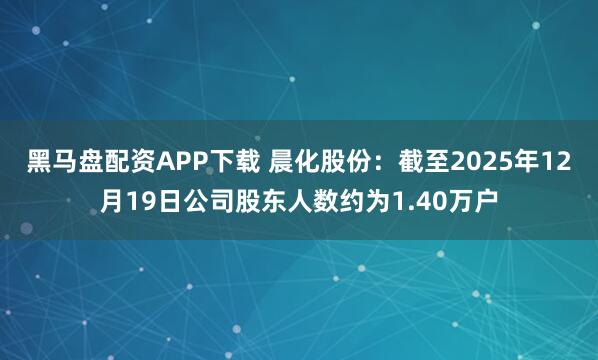黑马盘配资APP下载 晨化股份：截至2025年12月19日公司股东人数约为1.40万户