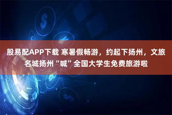 股易配APP下载 寒暑假畅游，约起下扬州，文旅名城扬州“喊”全国大学生免费旅游啦
