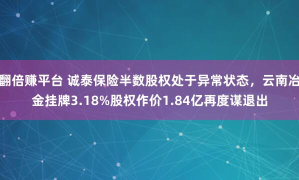翻倍赚平台 诚泰保险半数股权处于异常状态，云南冶金挂牌3.18%股权作价1.84亿再度谋退出