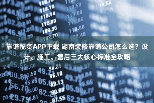 靠谱配资APP下载 湖南装修靠谱公司怎么选？设计、施工、售后三大核心标准全攻略