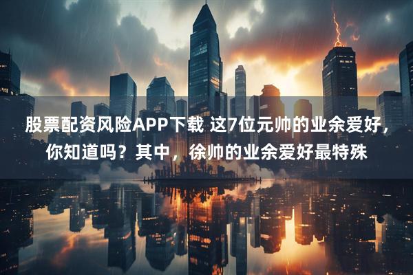 股票配资风险APP下载 这7位元帅的业余爱好，你知道吗？其中，徐帅的业余爱好最特殊