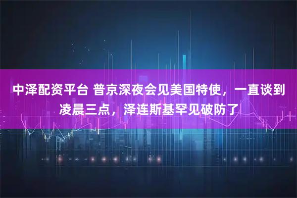 中泽配资平台 普京深夜会见美国特使，一直谈到凌晨三点，泽连斯基罕见破防了