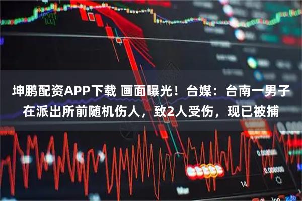 坤鹏配资APP下载 画面曝光！台媒：台南一男子在派出所前随机伤人，致2人受伤，现已被捕