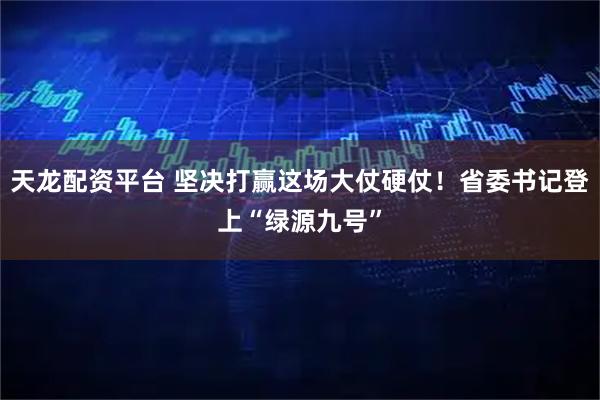 天龙配资平台 坚决打赢这场大仗硬仗！省委书记登上“绿源九号”