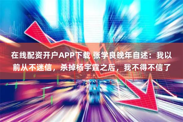 在线配资开户APP下载 张学良晚年自述：我以前从不迷信，杀掉杨宇霆之后，我不得不信了