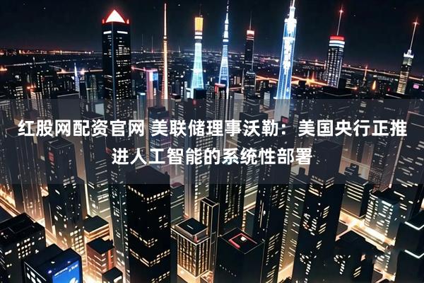 红股网配资官网 美联储理事沃勒：美国央行正推进人工智能的系统性部署