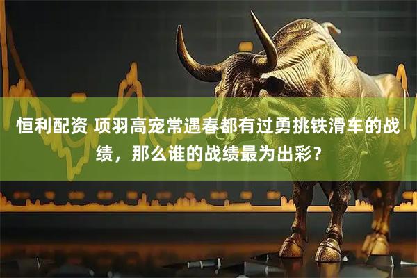 恒利配资 项羽高宠常遇春都有过勇挑铁滑车的战绩，那么谁的战绩最为出彩？