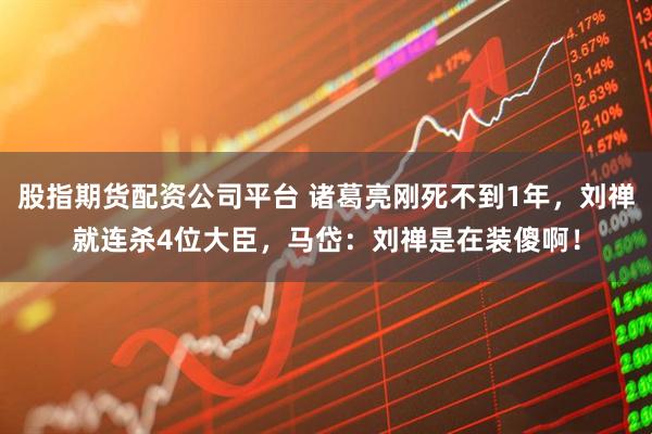 股指期货配资公司平台 诸葛亮刚死不到1年，刘禅就连杀4位大臣，马岱：刘禅是在装傻啊！