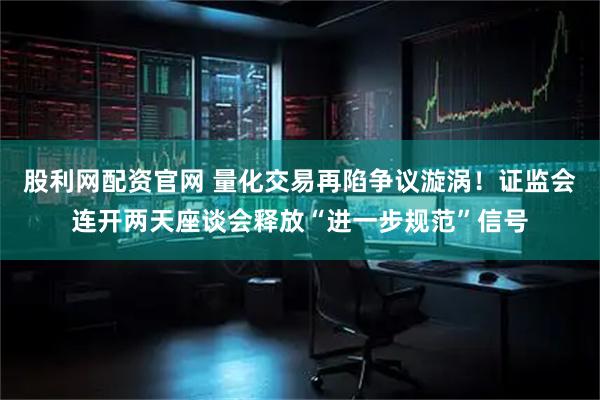 股利网配资官网 量化交易再陷争议漩涡！证监会连开两天座谈会释放“进一步规范”信号