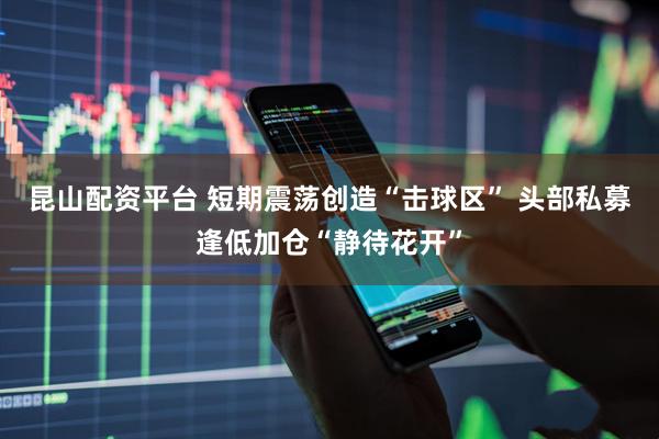 昆山配资平台 短期震荡创造“击球区” 头部私募逢低加仓“静待花开”